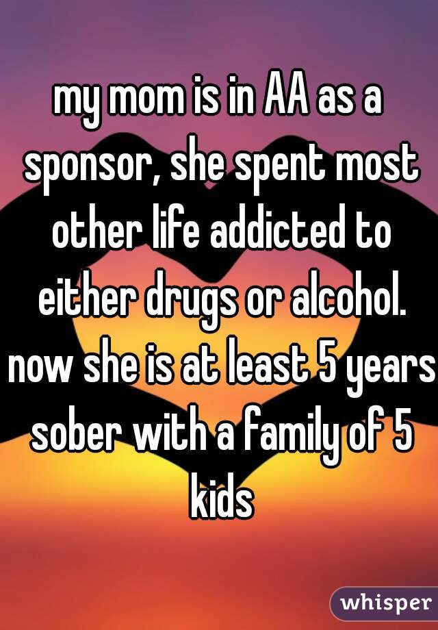 my mom is in AA as a sponsor, she spent most other life addicted to either drugs or alcohol. now she is at least 5 years sober with a family of 5 kids