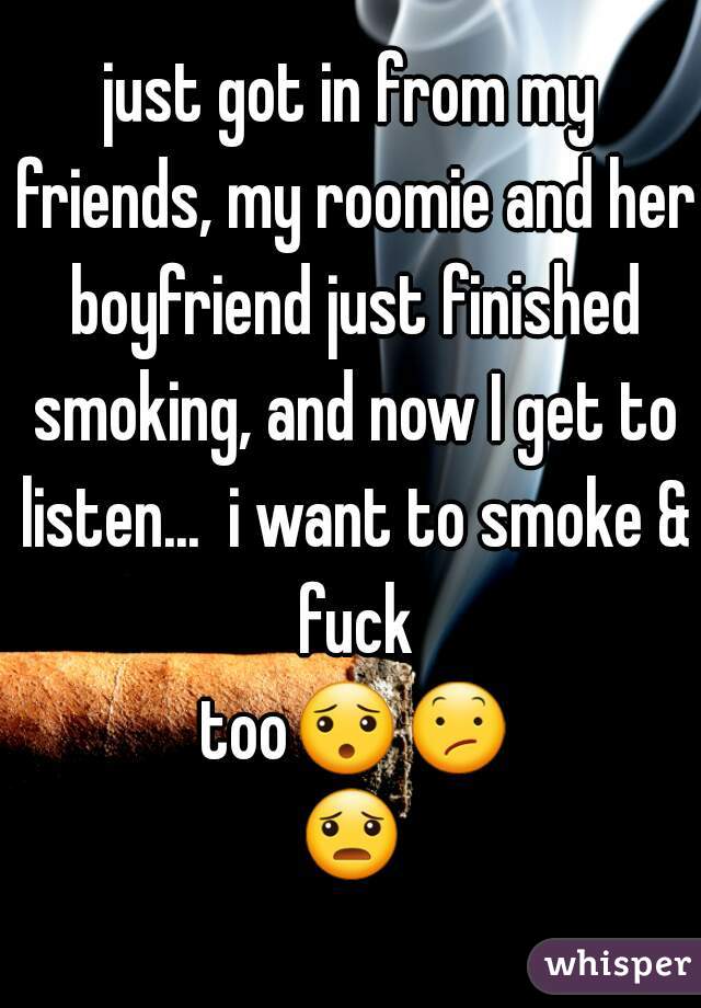 just got in from my friends, my roomie and her boyfriend just finished smoking, and now I get to listen...  i want to smoke & fuck too😯😕😦 