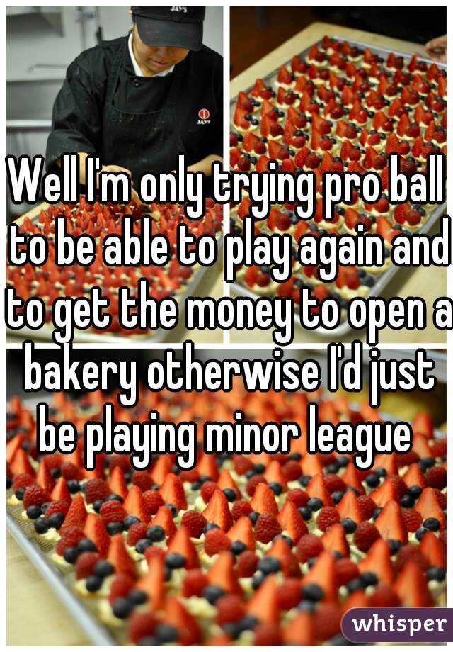 Well I'm only trying pro ball to be able to play again and to get the money to open a bakery otherwise I'd just be playing minor league 