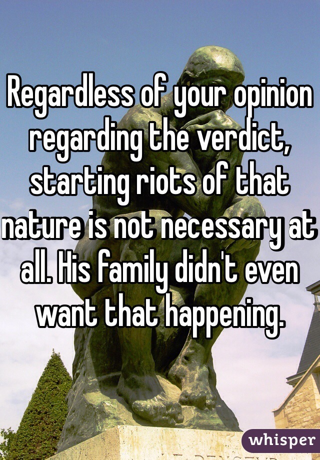 Regardless of your opinion regarding the verdict, starting riots of that nature is not necessary at all. His family didn't even want that happening. 