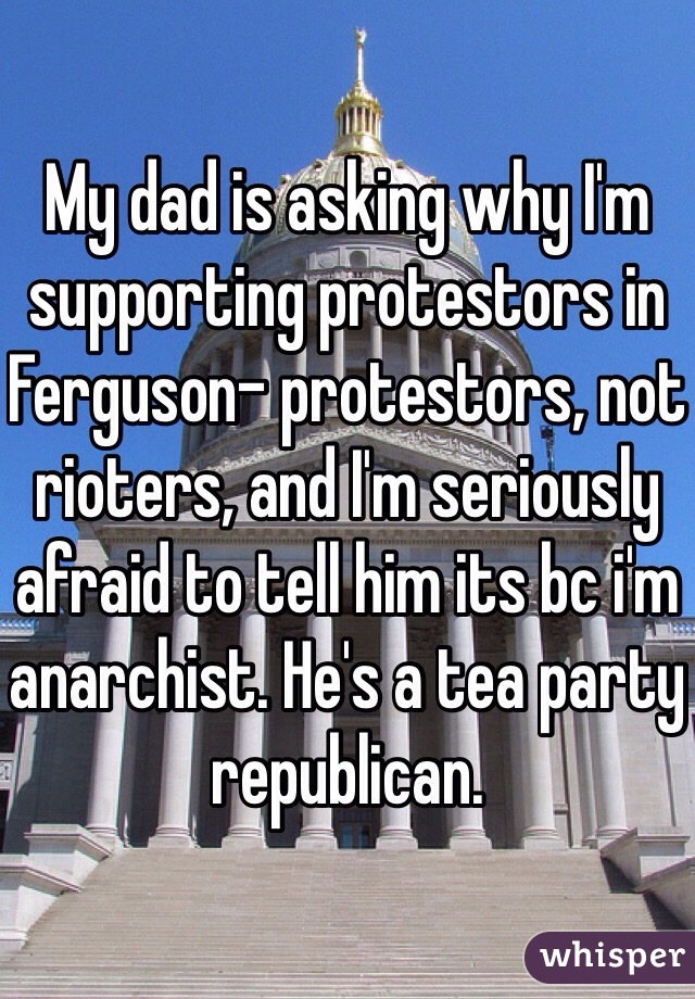 My dad is asking why I'm supporting protestors in Ferguson- protestors, not rioters, and I'm seriously afraid to tell him its bc i'm anarchist. He's a tea party republican. 