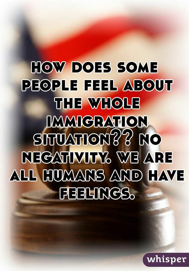 how does some people feel about the whole immigration situation?? no negativity. we are all humans and have feelings.