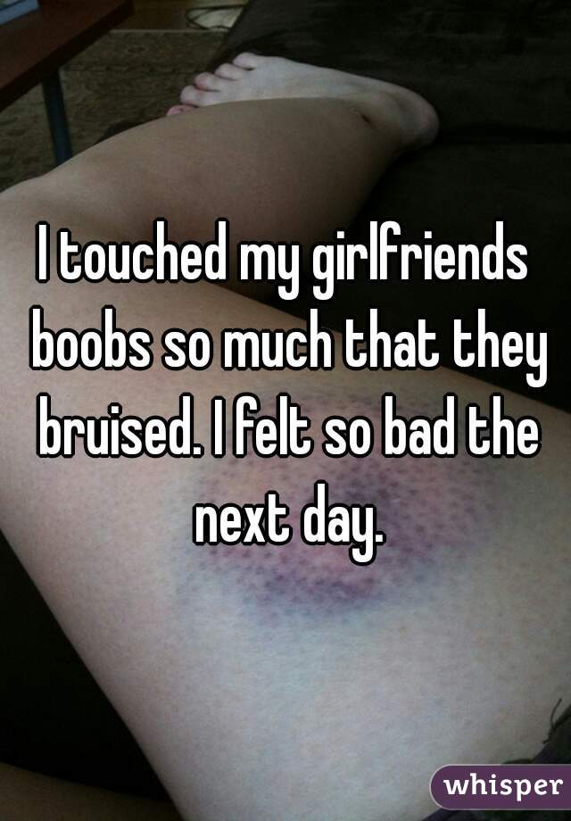 I touched my girlfriends boobs so much that they bruised. I felt so bad the next day.