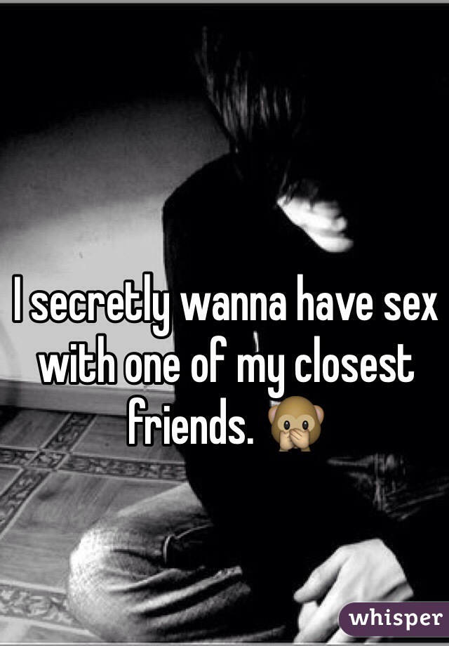 I secretly wanna have sex with one of my closest friends. 🙊