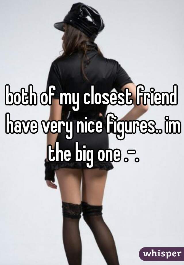 both of my closest friend have very nice figures.. im the big one .-.