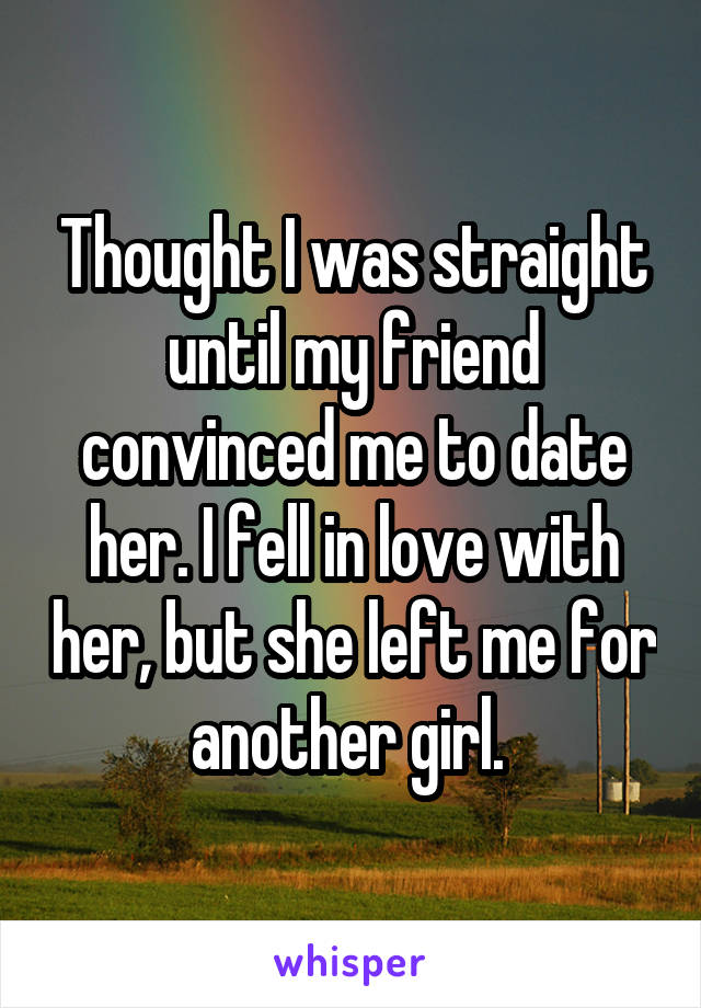 Thought I was straight until my friend convinced me to date her. I fell in love with her, but she left me for another girl. 