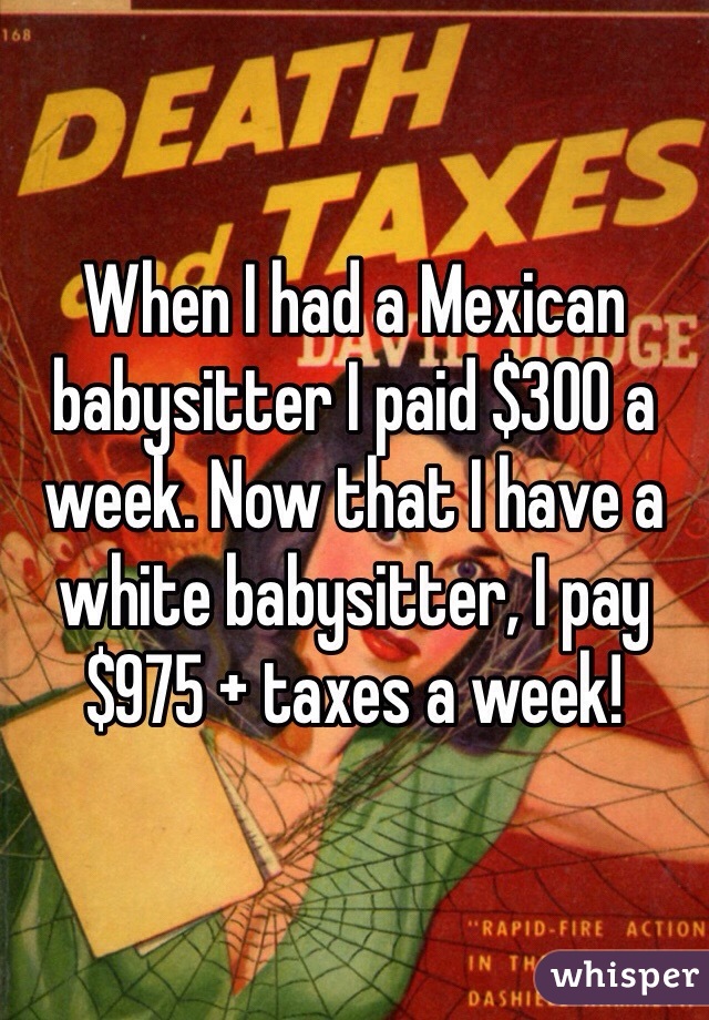 When I had a Mexican babysitter I paid $300 a week. Now that I have a white babysitter, I pay $975 + taxes a week! 