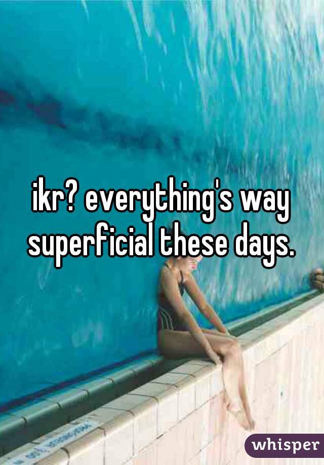 ikr? everything's way superficial these days. 