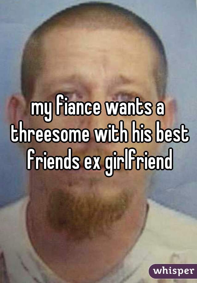 my fiance wants a threesome with his best friends ex girlfriend