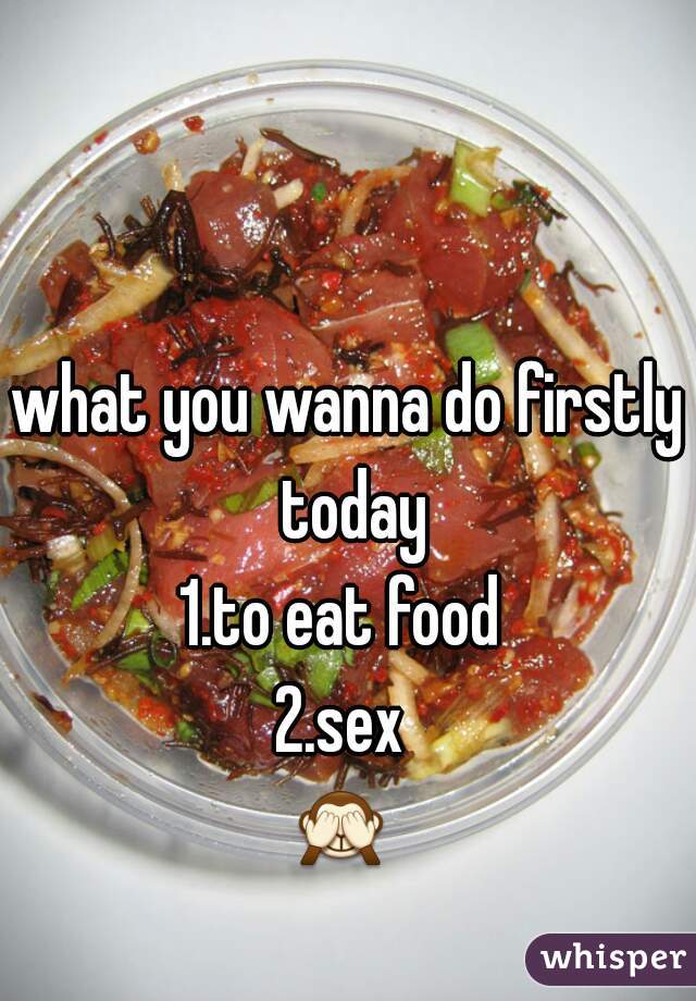 what you wanna do firstly today
1.to eat food 
2.sex 
🙈  