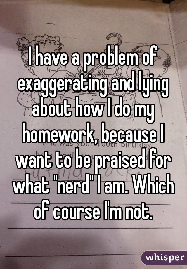 I have a problem of exaggerating and lying about how I do my homework, because I want to be praised for what "nerd" I am. Which of course I'm not.