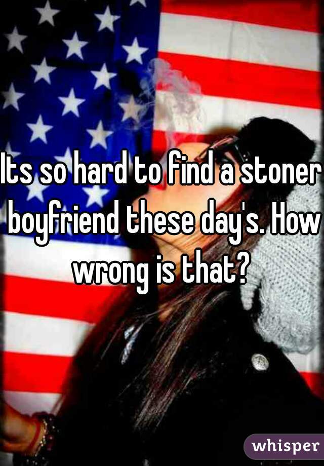 Its so hard to find a stoner boyfriend these day's. How wrong is that? 