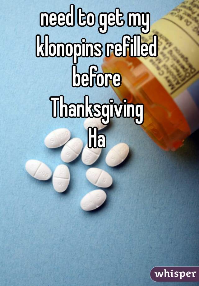 need to get my 
klonopins refilled
before
Thanksgiving
Ha