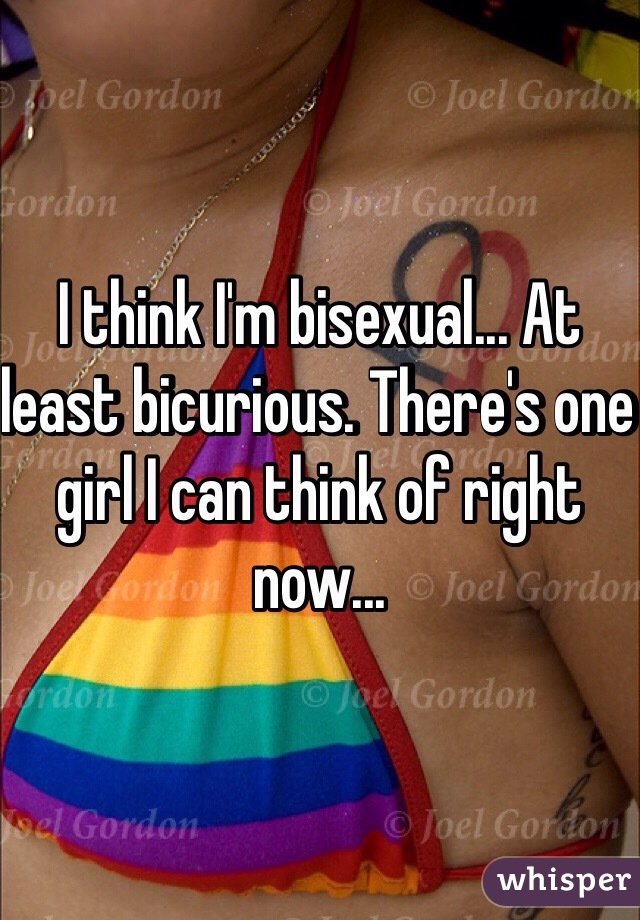 I think I'm bisexual... At least bicurious. There's one girl I can think of right now...