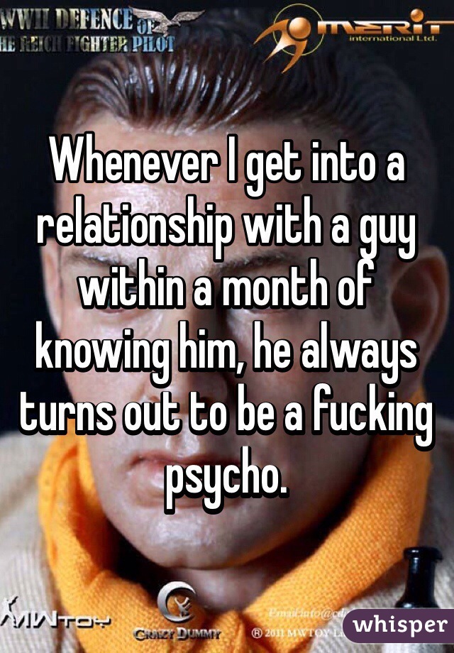 Whenever I get into a relationship with a guy within a month of knowing him, he always turns out to be a fucking psycho. 