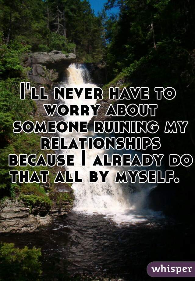 I'll never have to worry about someone ruining my relationships because I already do that all by myself.  