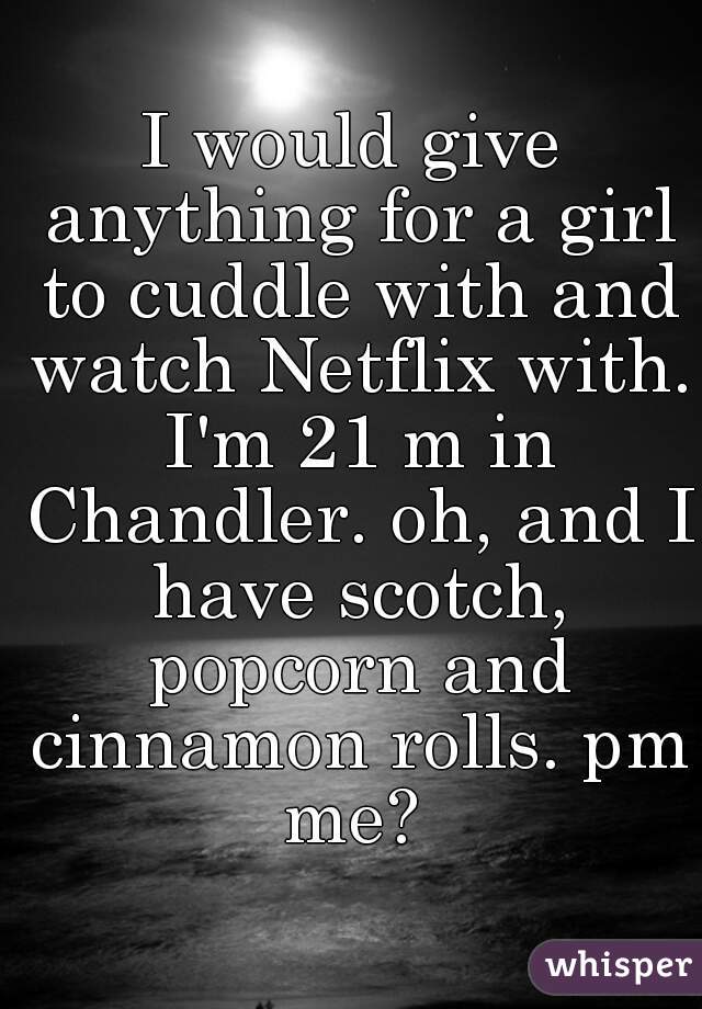 I would give anything for a girl to cuddle with and watch Netflix with. I'm 21 m in Chandler. oh, and I have scotch, popcorn and cinnamon rolls. pm me? 