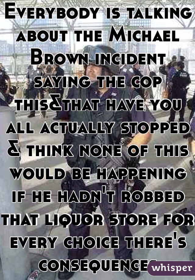 Everybody is talking about the Michael Brown incident saying the cop this&that have you all actually stopped & think none of this would be happening if he hadn't robbed that liquor store for every choice there's consequences