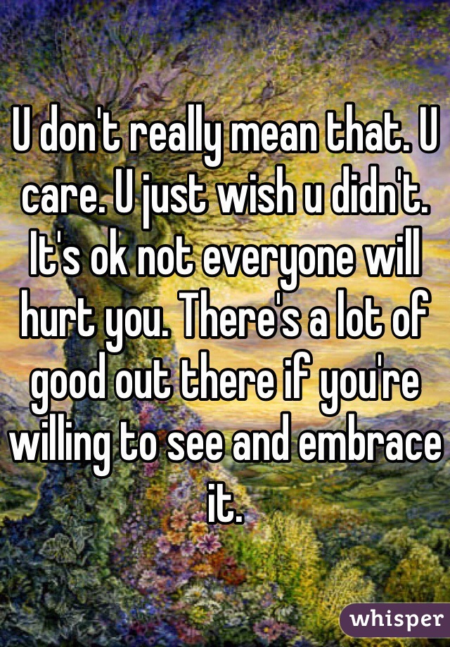 U don't really mean that. U care. U just wish u didn't. It's ok not everyone will hurt you. There's a lot of good out there if you're willing to see and embrace it.