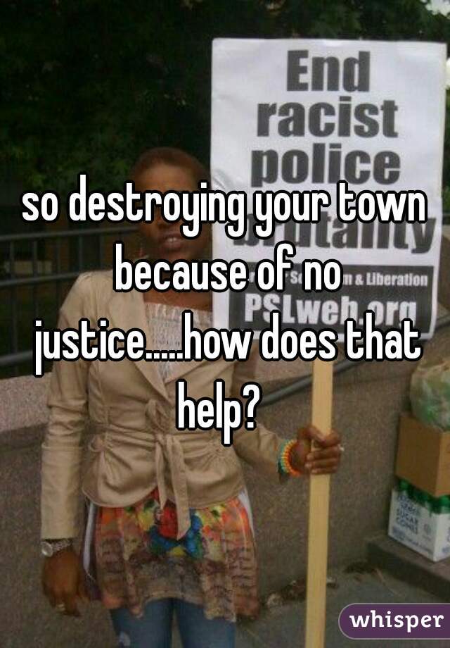 so destroying your town because of no justice.....how does that help?  