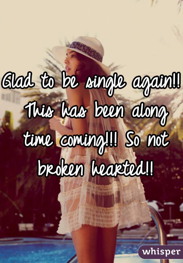 Glad to be single again!! This has been along time coming!!! So not broken hearted!!