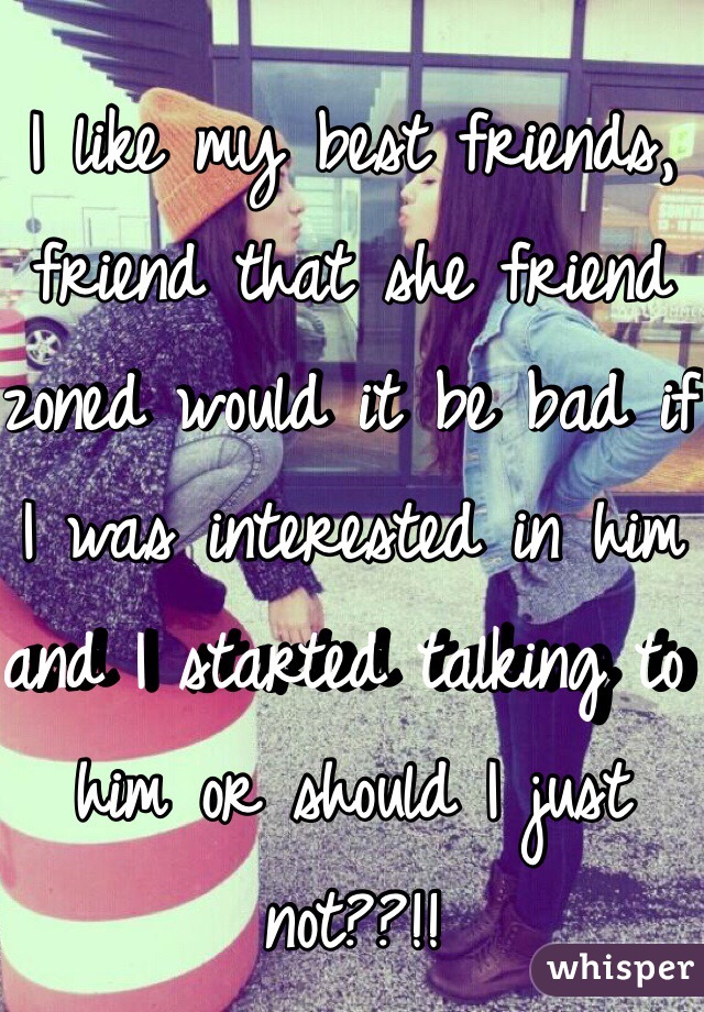 I like my best friends, friend that she friend zoned would it be bad if I was interested in him and I started talking to him or should I just not??!!