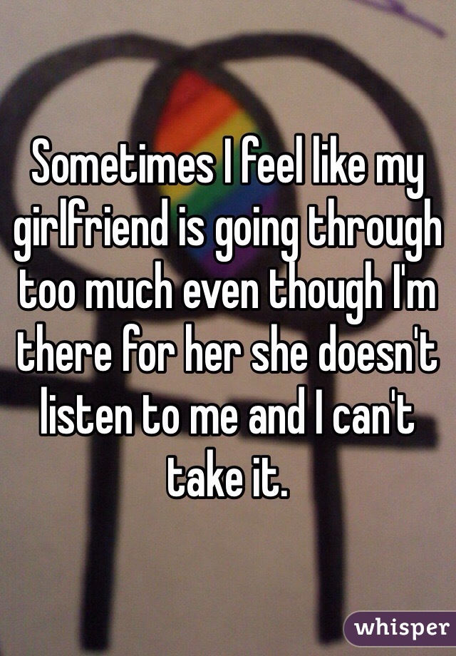 Sometimes I feel like my girlfriend is going through too much even though I'm there for her she doesn't listen to me and I can't take it.