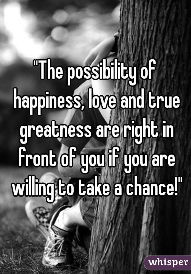 "The possibility of happiness, love and true greatness are right in front of you if you are willing to take a chance!"