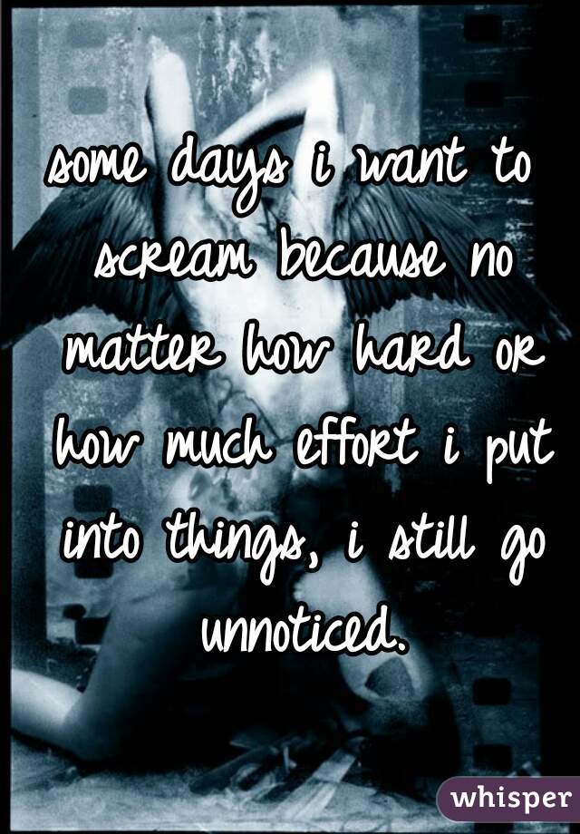 some days i want to scream because no matter how hard or how much effort i put into things, i still go unnoticed.