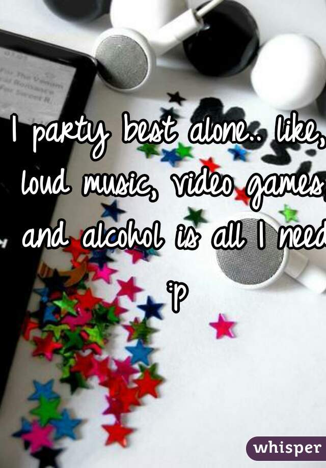 I party best alone.. like, loud music, video games, and alcohol is all I need :p