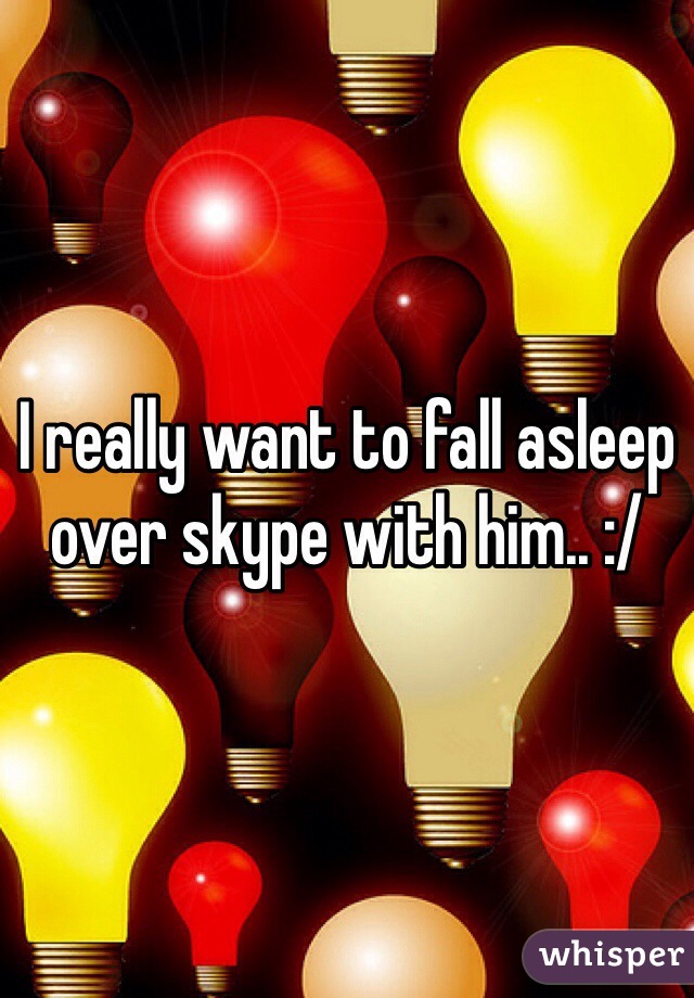 I really want to fall asleep over skype with him.. :/ 