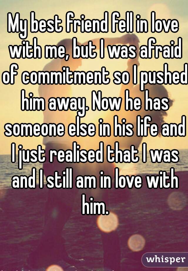 My best friend fell in love with me, but I was afraid of commitment so I pushed him away. Now he has someone else in his life and I just realised that I was and I still am in love with him.
  