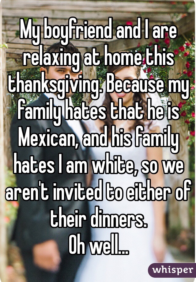 My boyfriend and I are relaxing at home this thanksgiving. Because my family hates that he is Mexican, and his family hates I am white, so we aren't invited to either of their dinners. 
Oh well...