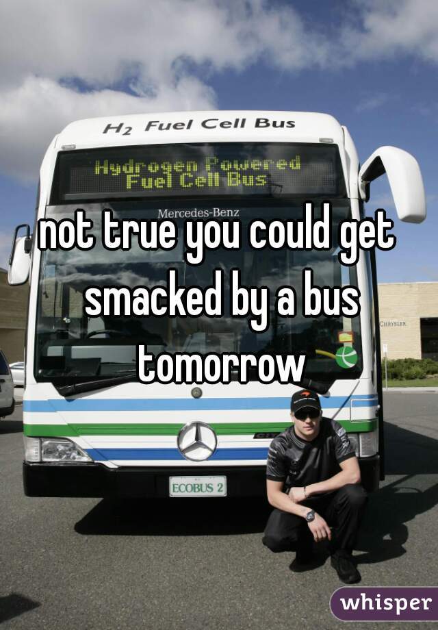 not true you could get smacked by a bus tomorrow