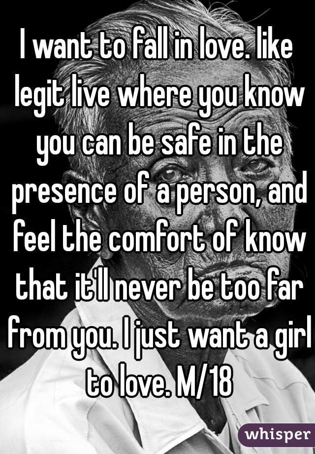 I want to fall in love. like legit live where you know you can be safe in the presence of a person, and feel the comfort of know that it'll never be too far from you. I just want a girl to love. M/18