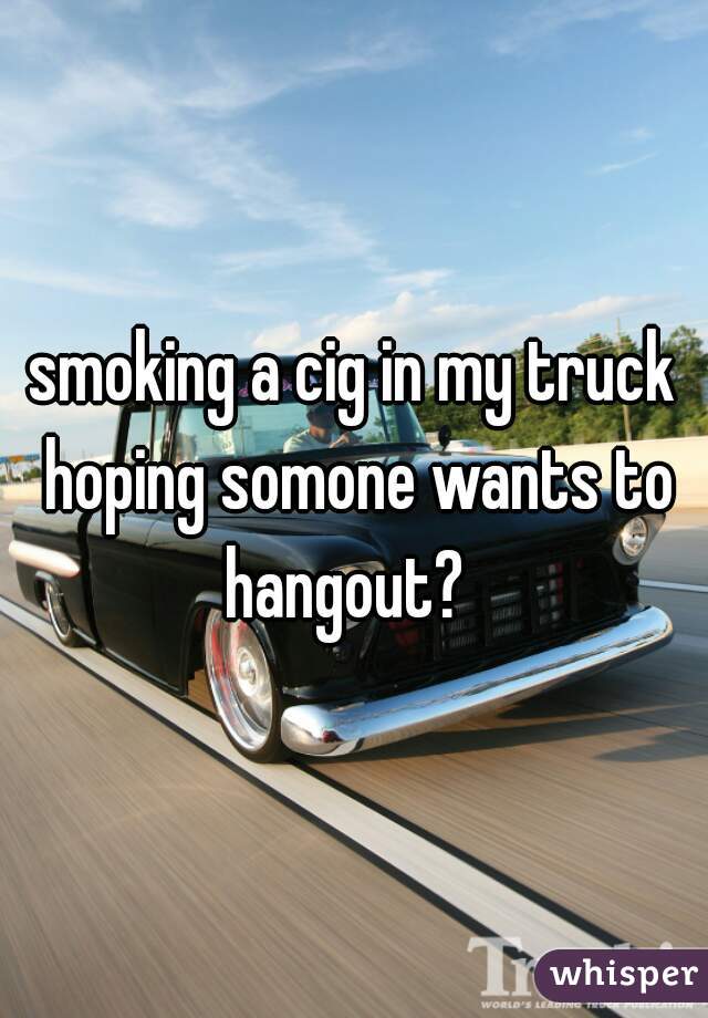 smoking a cig in my truck hoping somone wants to hangout?  