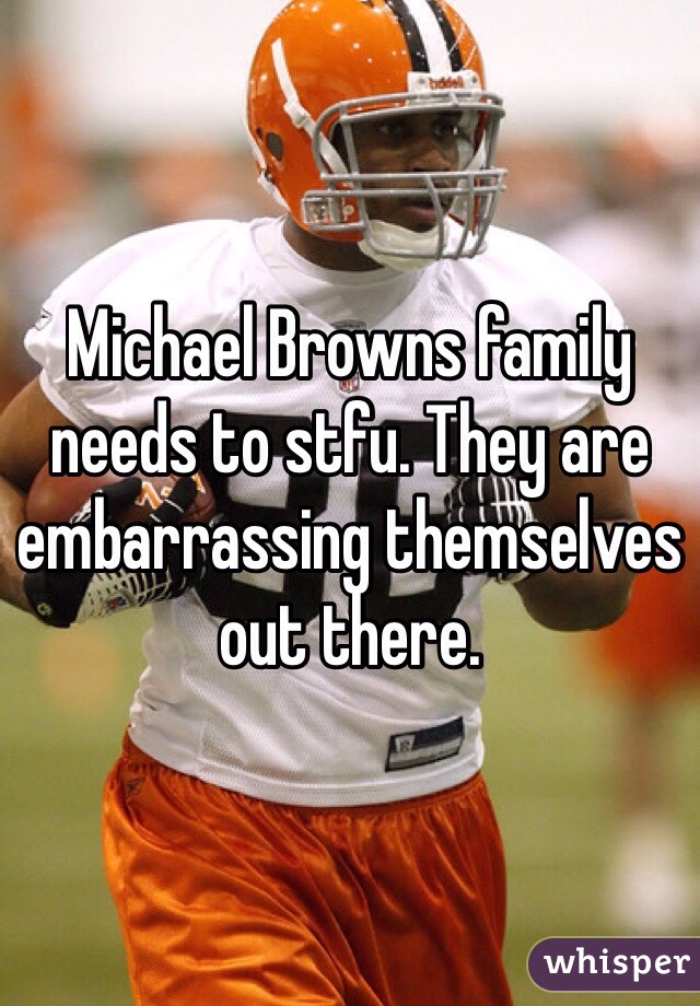 Michael Browns family needs to stfu. They are embarrassing themselves out there. 