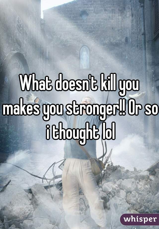 What doesn't kill you makes you stronger!! Or so i thought lol