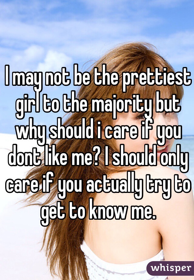 I may not be the prettiest girl to the majority but why should i care if you dont like me? I should only care if you actually try to get to know me. 