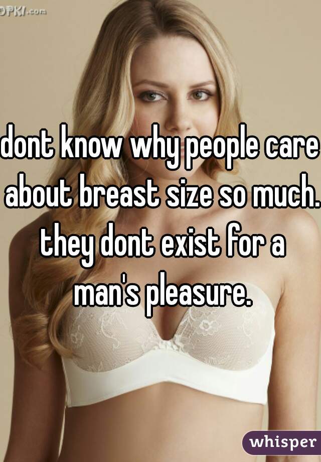 dont know why people care about breast size so much. they dont exist for a man's pleasure.