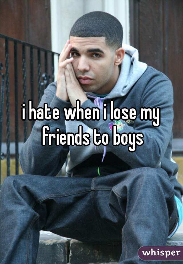 i hate when i lose my friends to boys