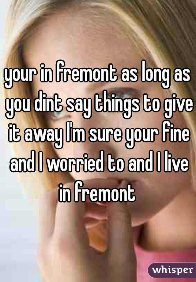 your in fremont as long as you dint say things to give it away I'm sure your fine and I worried to and I live in fremont 