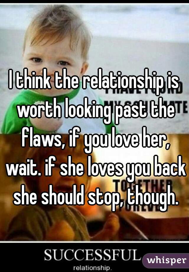 I think the relationship is worth looking past the flaws, if you love her, wait. if she loves you back she should stop, though.