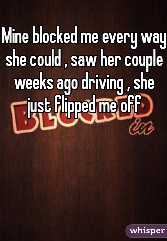 Mine blocked me every way she could , saw her couple weeks ago driving , she just flipped me off 