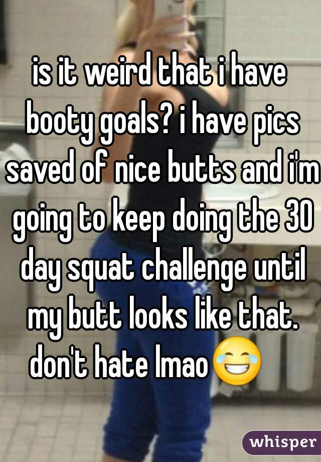 is it weird that i have booty goals? i have pics saved of nice butts and i'm going to keep doing the 30 day squat challenge until my butt looks like that. don't hate lmao😂      