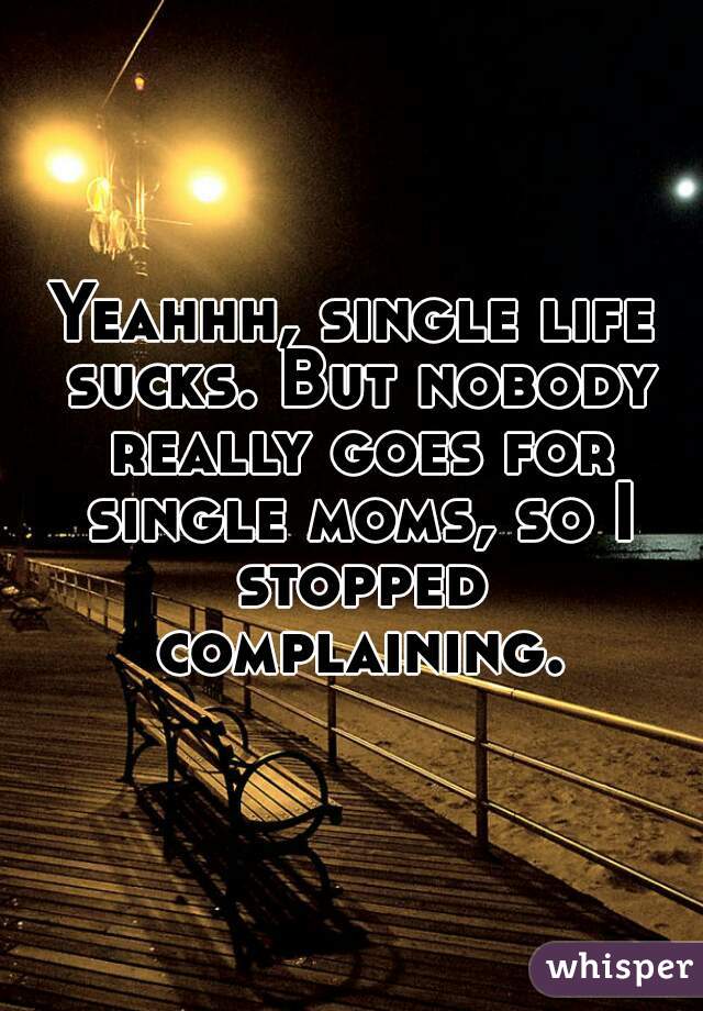 Yeahhh, single life sucks. But nobody really goes for single moms, so I stopped complaining.