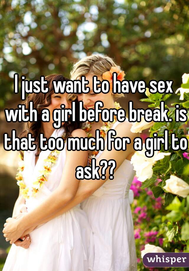 I just want to have sex with a girl before break. is that too much for a girl to ask??