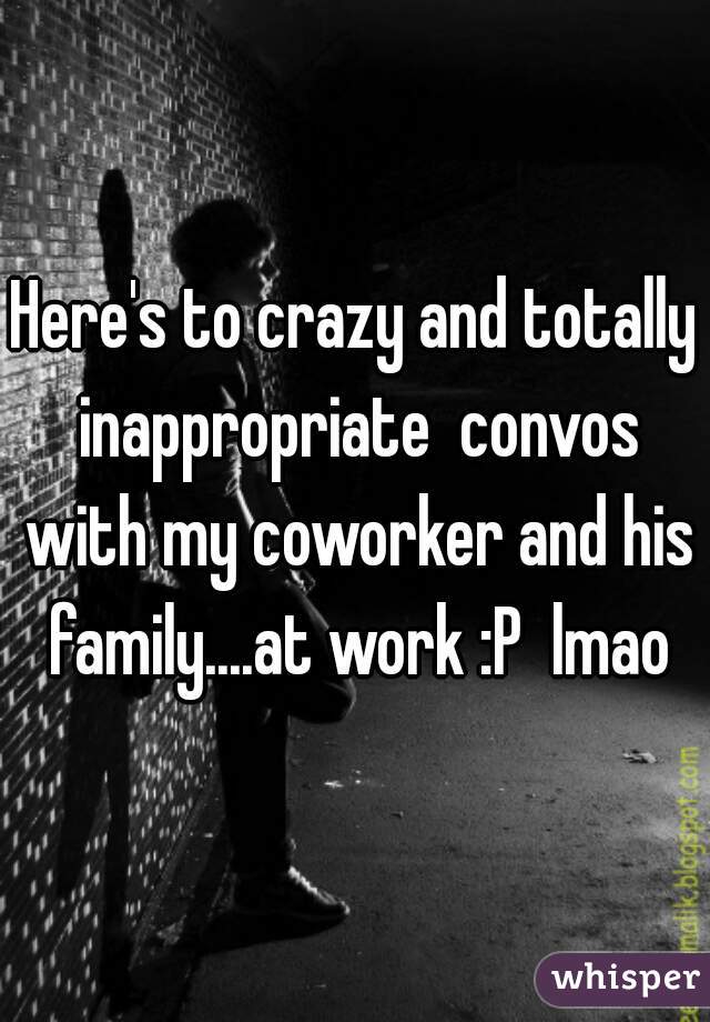 Here's to crazy and totally inappropriate  convos with my coworker and his family....at work :P  lmao