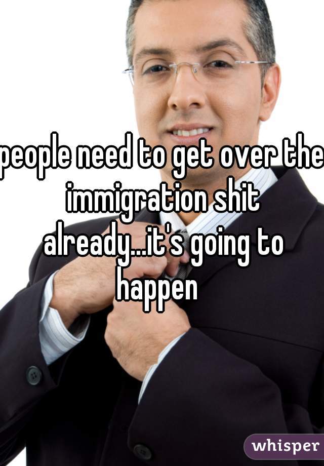 people need to get over the immigration shit already...it's going to happen  