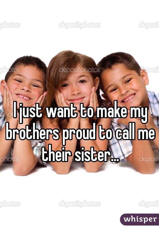 I just want to make my brothers proud to call me their sister...